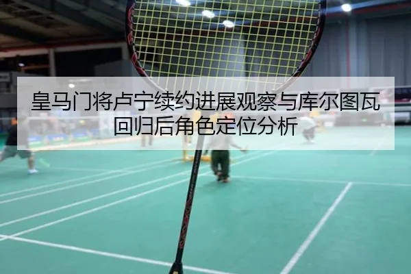皇马门将卢宁续约进展观察与库尔图瓦回归后角色定位分析