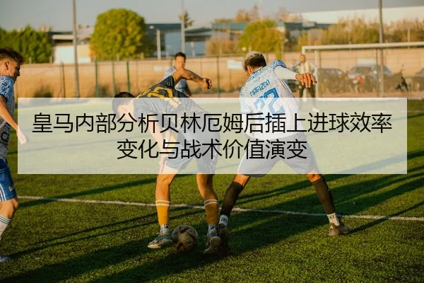 皇马内部分析贝林厄姆后插上进球效率变化与战术价值演变（kaiyun）