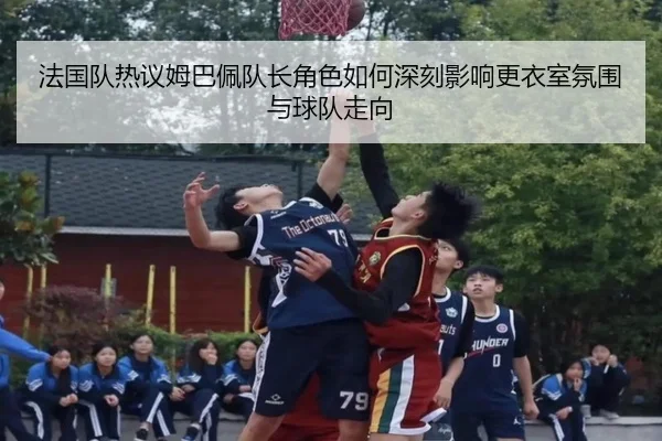 法国队热议姆巴佩队长角色如何深刻影响更衣室氛围与球队走向