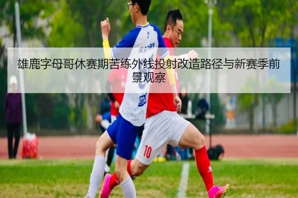 雄鹿字母哥休赛期苦练外线投射改造路径与新赛季前景观察（kaiyun）