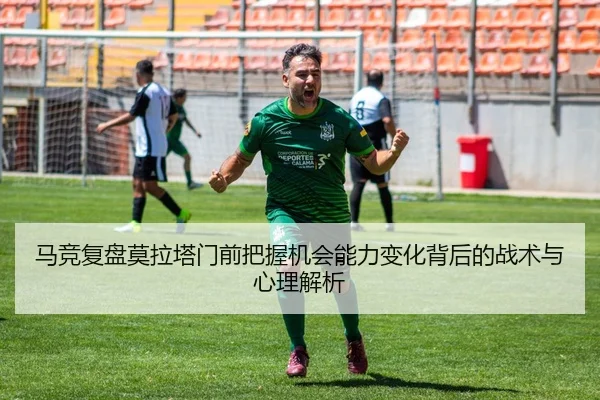马竞复盘莫拉塔门前把握机会能力变化背后的战术与心理解析（kaiyun）