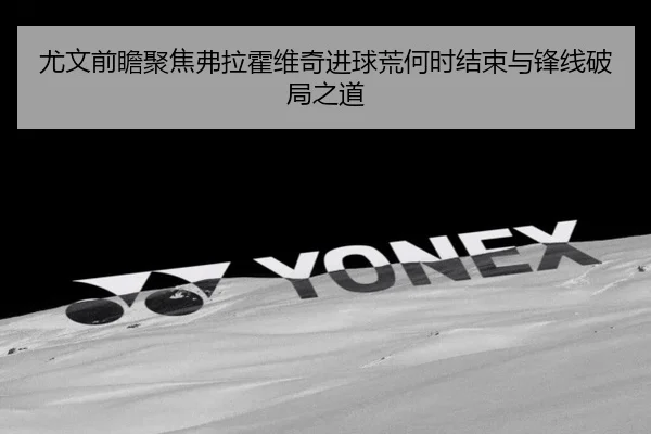 尤文前瞻聚焦弗拉霍维奇进球荒何时结束与锋线破局之道 | kaiyun