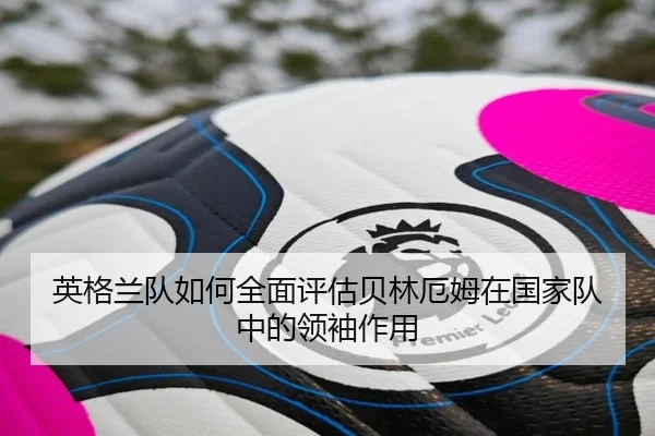 英格兰队如何全面评估贝林厄姆在国家队中的领袖作用（kaiyun）