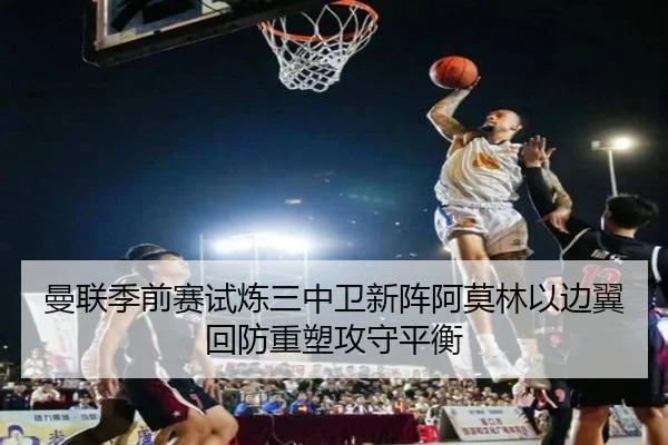 曼联季前赛试炼三中卫新阵阿莫林以边翼回防重塑攻守平衡（kaiyun）